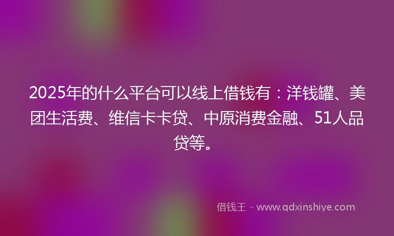 2025年的什么平台可以线上借钱有：洋钱罐、美团生活费、维信卡卡贷、中原消费金融、51人品贷等。