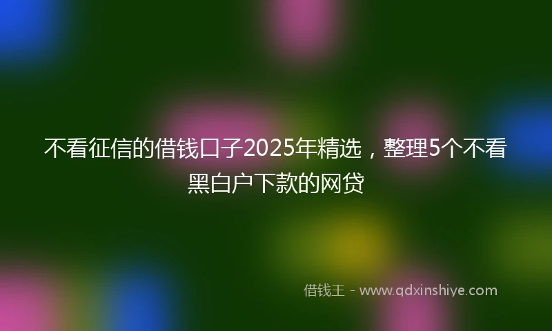 不看征信的借钱口子2025年精选，整理5个不看黑白户下款的网贷