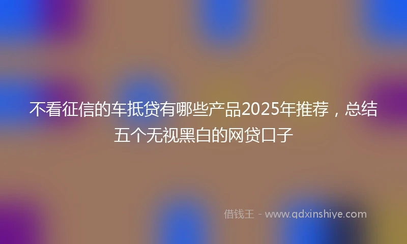 不看征信的车抵贷有哪些产品2025年推荐，总结五个无视黑白的网贷口子