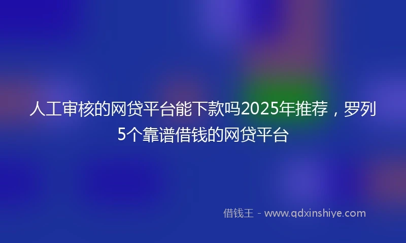 人工审核的网贷平台能下款吗2025年推荐，罗列5个靠谱借钱的网贷平台