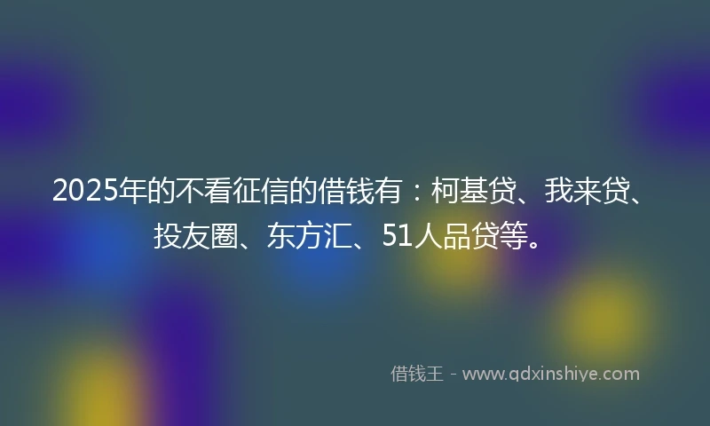 2025年的不看征信的借钱有：柯基贷、我来贷、投友圈、东方汇、51人品贷等。