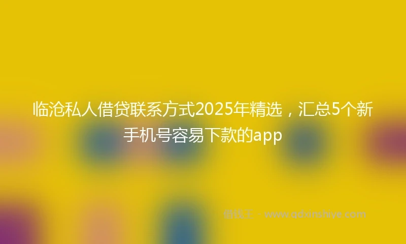 临沧私人借贷联系方式2025年精选，汇总5个新手机号容易下款的app
