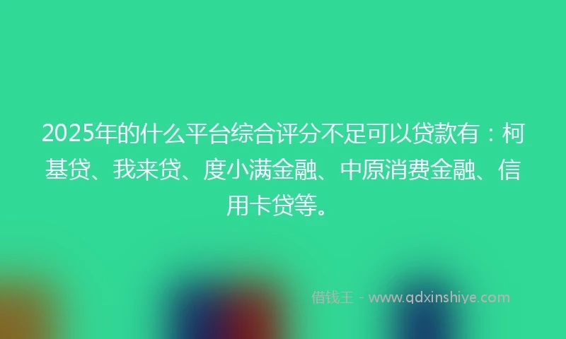 2025年的什么平台综合评分不足可以贷款有：柯基贷、我来贷、度小满金融、中原消费金融、信用卡贷等。