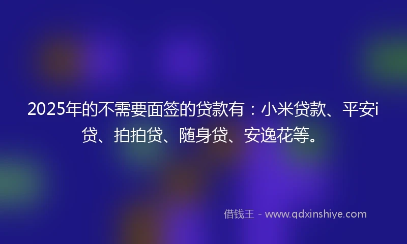 2025年的不需要面签的贷款有：小米贷款、平安i贷、拍拍贷、随身贷、安逸花等。
