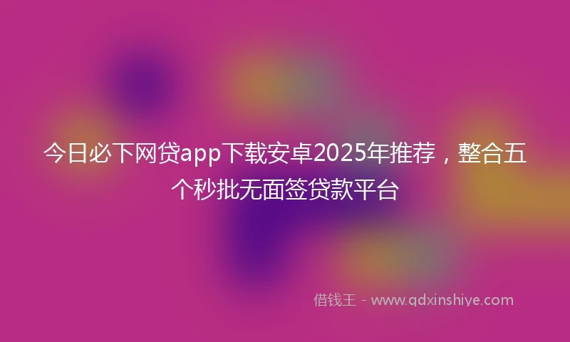 今日必下网贷app下载安卓2025年推荐，整合五个秒批无面签贷款平台