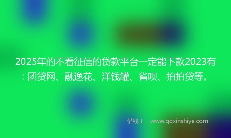 2025年的不看征信的贷款平台一定能下款2023有：团贷网、融逸花、洋钱罐、省呗、拍拍贷等。
