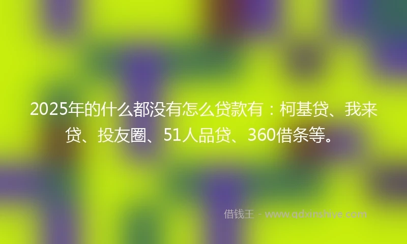 2025年的什么都没有怎么贷款有：柯基贷、我来贷、投友圈、51人品贷、360借条等。