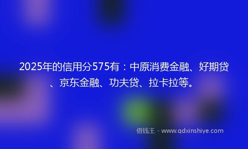 2025年的信用分575有：中原消费金融、好期贷、京东金融、功夫贷、拉卡拉等。