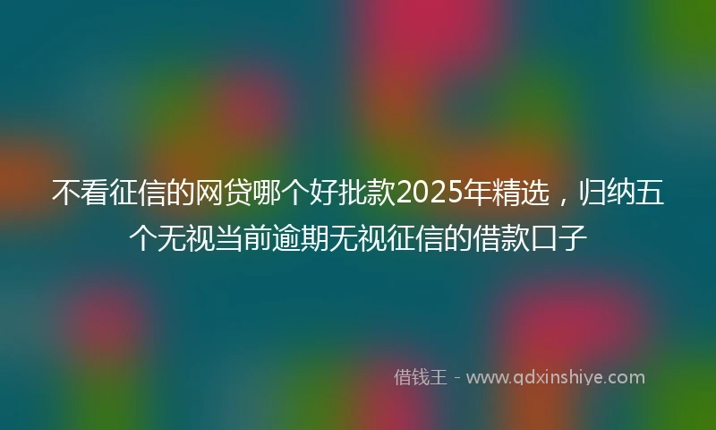 不看征信的网贷哪个好批款2025年精选，归纳五个无视当前逾期无视征信的借款口子