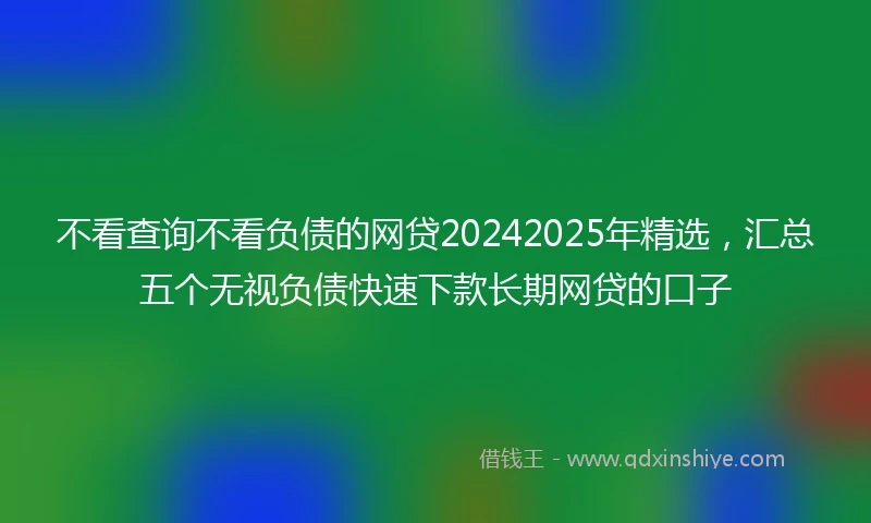 不看查询不看负债的网贷20242025年精选，汇总五个无视负债快速下款长期网贷的口子