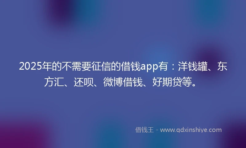 2025年的不需要征信的借钱app有：洋钱罐、东方汇、还呗、微博借钱、好期贷等。