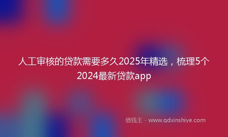 人工审核的贷款需要多久2025年精选，梳理5个2024最新贷款app
