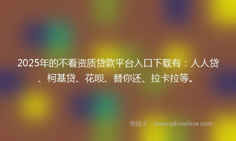 2025年的不看资质贷款平台入口下载有：人人贷、柯基贷、花呗、替你还、拉卡拉等。
