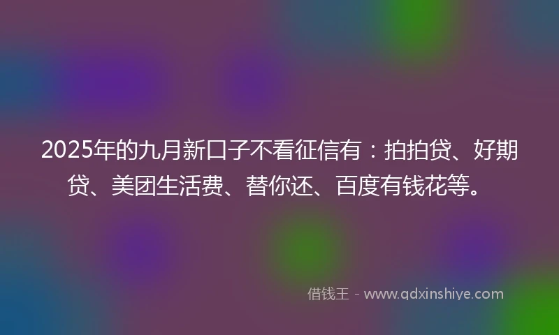 2025年的九月新口子不看征信有：拍拍贷、好期贷、美团生活费、替你还、百度有钱花等。
