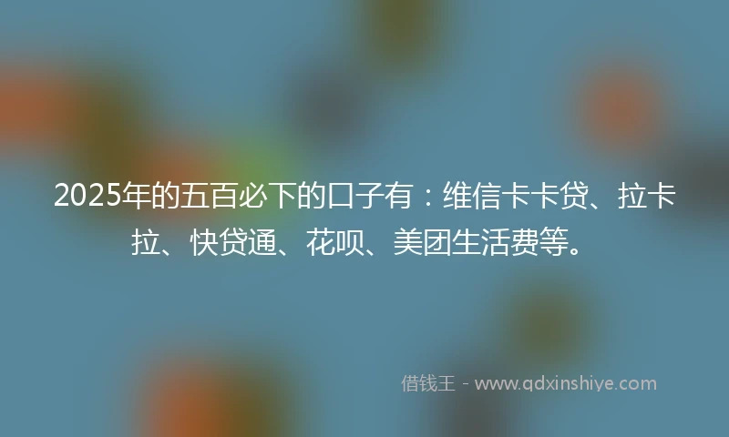 2025年的五百必下的口子有：维信卡卡贷、拉卡拉、快贷通、花呗、美团生活费等。