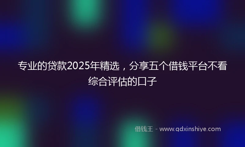 专业的贷款2025年精选，分享五个借钱平台不看综合评估的口子