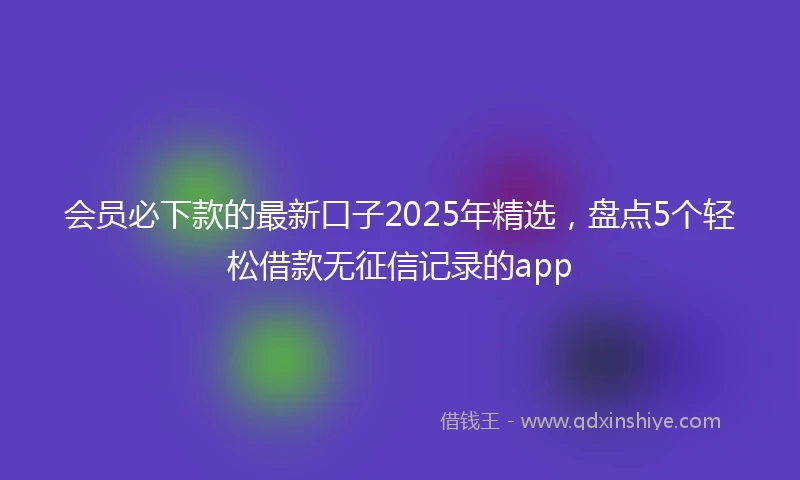 会员必下款的最新口子2025年精选，盘点5个轻松借款无征信记录的app
