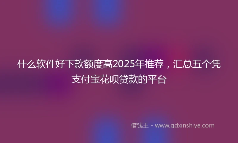 什么软件好下款额度高2025年推荐，汇总五个凭支付宝花呗贷款的平台