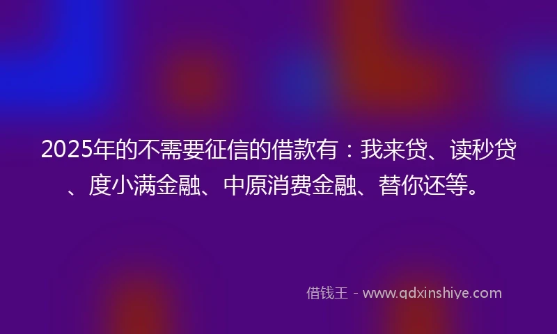 2025年的不需要征信的借款有：我来贷、读秒贷、度小满金融、中原消费金融、替你还等。