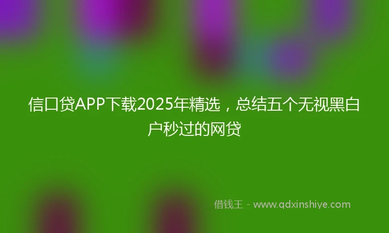信口贷APP下载2025年精选，总结五个无视黑白户秒过的网贷