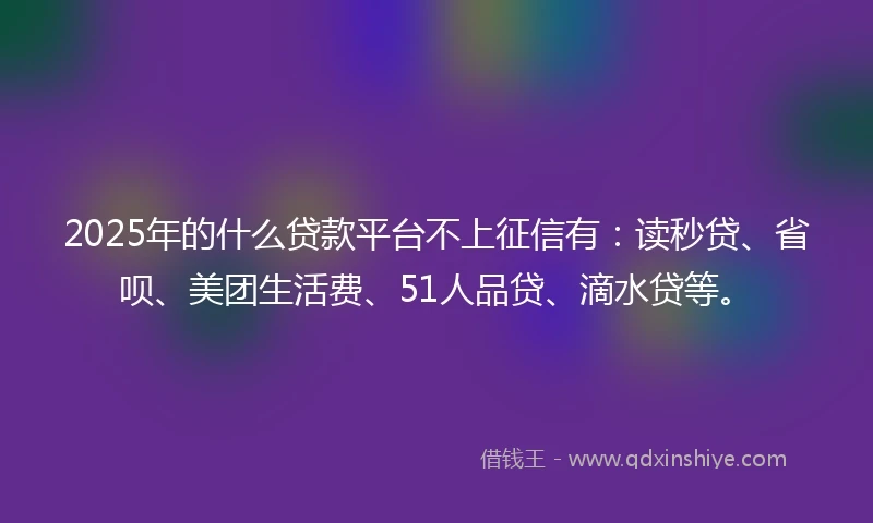 2025年的什么贷款平台不上征信有：读秒贷、省呗、美团生活费、51人品贷、滴水贷等。