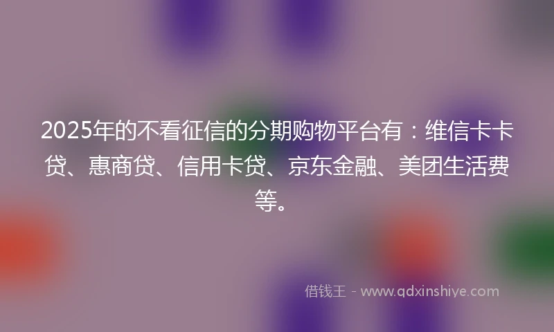 2025年的不看征信的分期购物平台有：维信卡卡贷、惠商贷、信用卡贷、京东金融、美团生活费等。