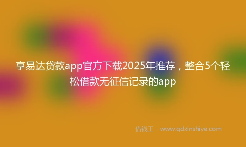 享易达贷款app官方下载2025年推荐，整合5个轻松借款无征信记录的app