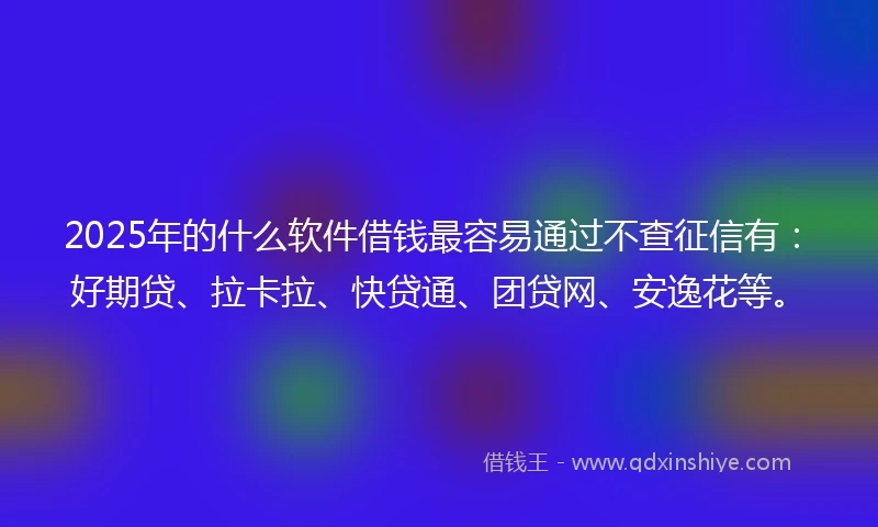 2025年的什么软件借钱最容易通过不查征信有：好期贷、拉卡拉、快贷通、团贷网、安逸花等。