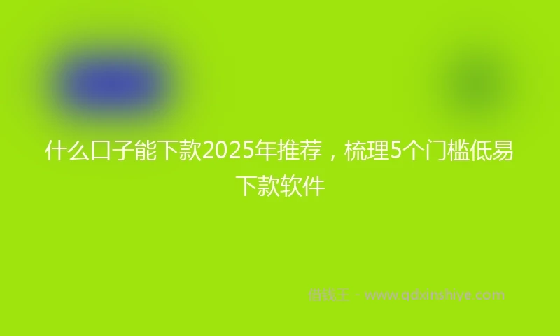 什么口子能下款2025年推荐，梳理5个门槛低易下款软件