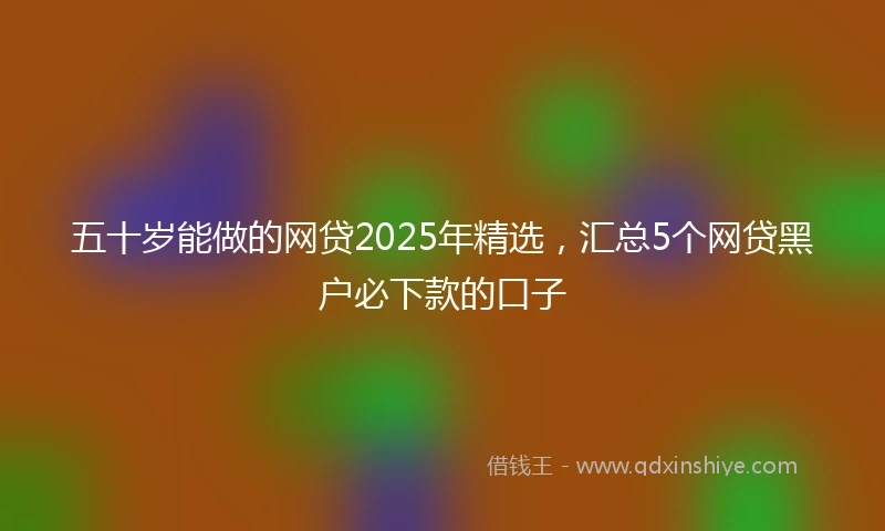 五十岁能做的网贷2025年精选，汇总5个网贷黑户必下款的口子