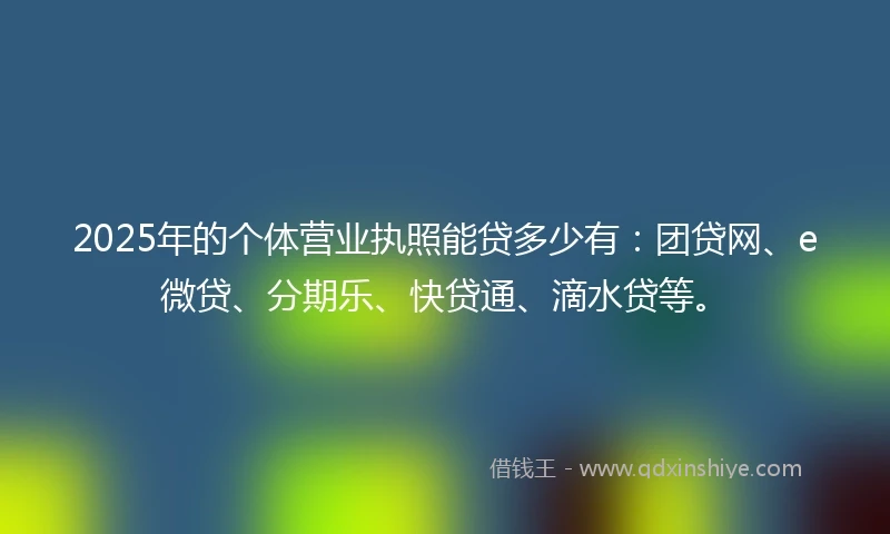 2025年的个体营业执照能贷多少有：团贷网、e微贷、分期乐、快贷通、滴水贷等。