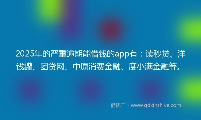 2025年的严重逾期能借钱的app有：读秒贷、洋钱罐、团贷网、中原消费金融、度小满金融等。