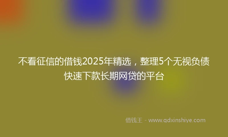 不看征信的借钱2025年精选，整理5个无视负债快速下款长期网贷的平台