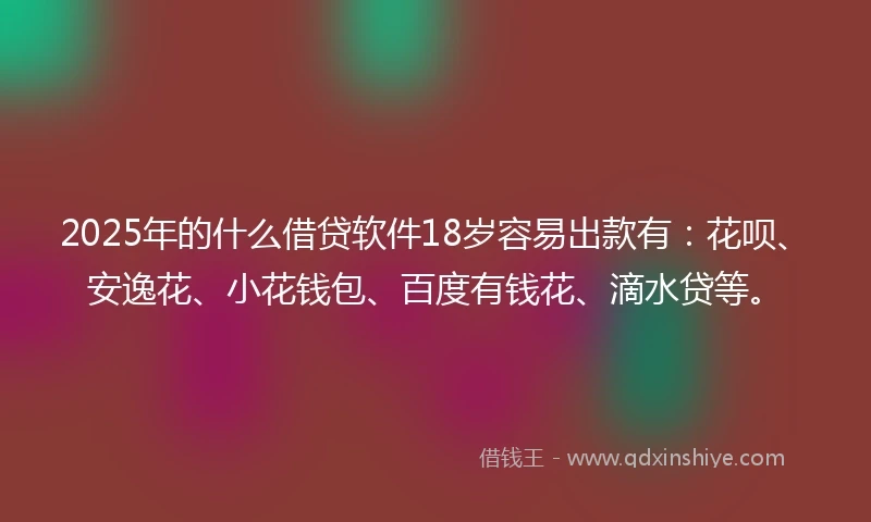 2025年的什么借贷软件18岁容易出款有：花呗、安逸花、小花钱包、百度有钱花、滴水贷等。