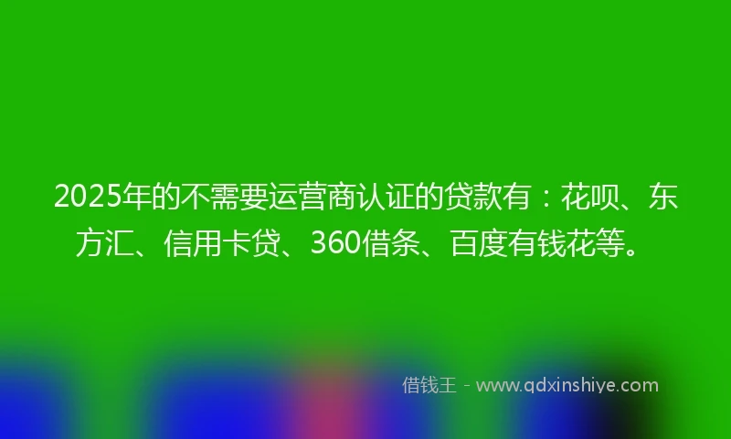 2025年的不需要运营商认证的贷款有：花呗、东方汇、信用卡贷、360借条、百度有钱花等。