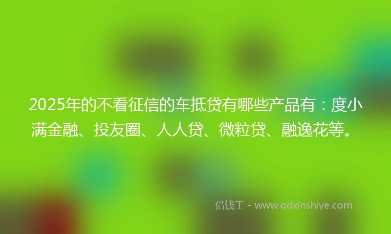 2025年的不看征信的车抵贷有哪些产品有：度小满金融、投友圈、人人贷、微粒贷、融逸花等。
