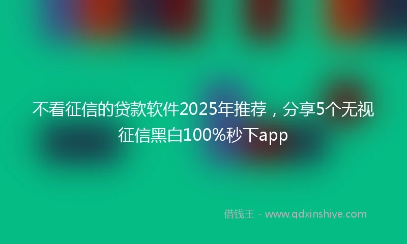 不看征信的贷款软件2025年推荐，分享5个无视征信黑白100%秒下app