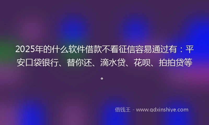 2025年的什么软件借款不看征信容易通过有：平安口袋银行、替你还、滴水贷、花呗、拍拍贷等。