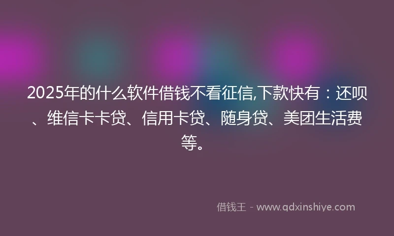 2025年的什么软件借钱不看征信,下款快有：还呗、维信卡卡贷、信用卡贷、随身贷、美团生活费等。