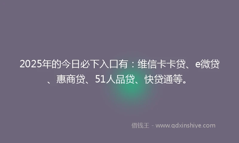 2025年的今日必下入口有：维信卡卡贷、e微贷、惠商贷、51人品贷、快贷通等。