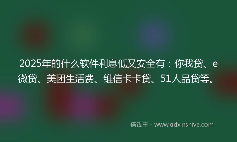 2025年的什么软件利息低又安全有：你我贷、e微贷、美团生活费、维信卡卡贷、51人品贷等。