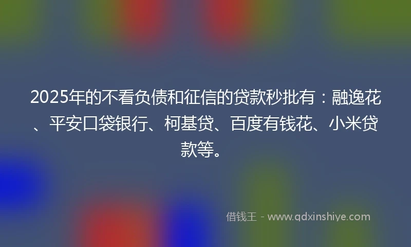 2025年的不看负债和征信的贷款秒批有：融逸花、平安口袋银行、柯基贷、百度有钱花、小米贷款等。