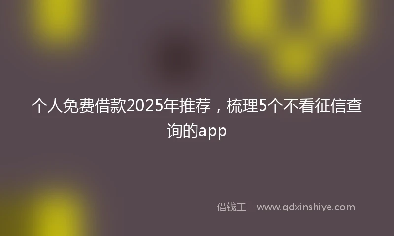个人免费借款2025年推荐，梳理5个不看征信查询的app