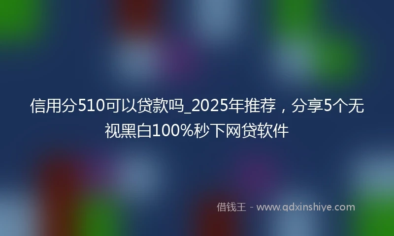 信用分510可以贷款吗_2025年推荐,分享5个无视黑白100%秒下网贷软件