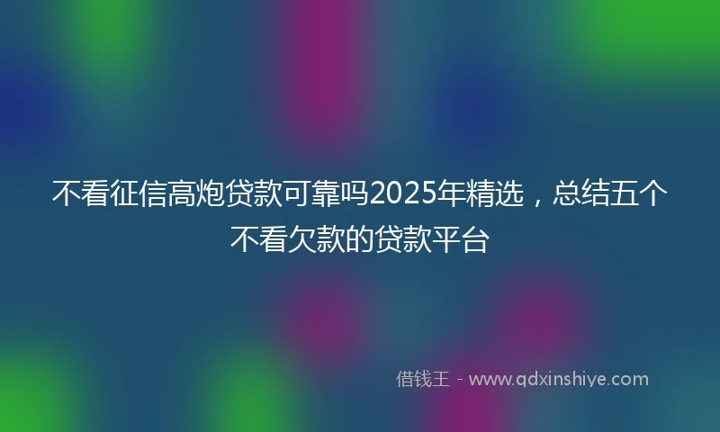 不看征信高炮贷款可靠吗2025年精选，总结五个不看欠款的贷款平台