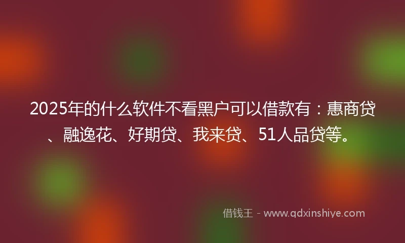 2025年的什么软件不看黑户可以借款有：惠商贷、融逸花、好期贷、我来贷、51人品贷等。