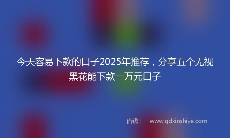 今天容易下款的口子2025年推荐，分享五个无视黑花能下款一万元口子