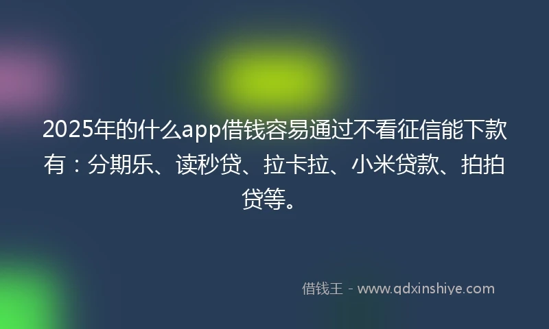 2025年的什么app借钱容易通过不看征信能下款有：分期乐、读秒贷、拉卡拉、小米贷款、拍拍贷等。