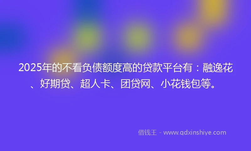2025年的不看负债额度高的贷款平台有：融逸花、好期贷、超人卡、团贷网、小花钱包等。
