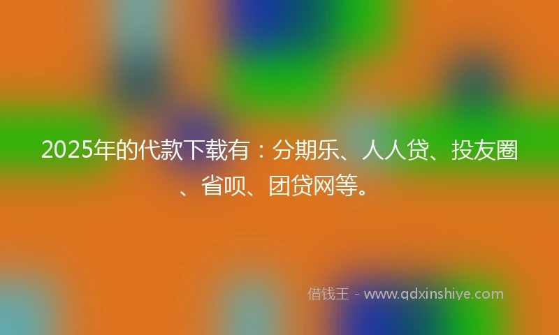 2025年的代款下载有：分期乐、人人贷、投友圈、省呗、团贷网等。